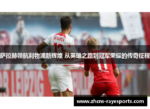 萨拉赫领航利物浦新辉煌 从英雄之路到冠军荣耀的传奇征程